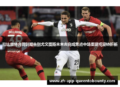 拉比奥特合同到期告别尤文图斯未来去向成焦点中场重建或迎转折新 拉比奥特合同到期告别尤文图斯未来去向成焦点中场重建或迎转折新