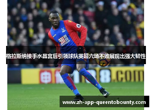 格拉斯纳接手水晶宫后引领球队英超六场不败展现出强大韧性 格拉斯纳接手水晶宫后引领球队英超六场不败展现出强大韧性