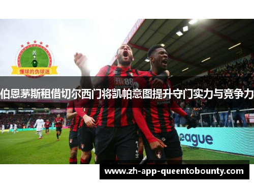 伯恩茅斯租借切尔西门将凯帕意图提升守门实力与竞争力 伯恩茅斯租借切尔西门将凯帕意图提升守门实力与竞争力
