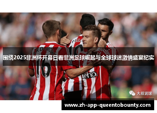 围绕2025非洲杯开幕日看非洲足球崛起与全球球迷激情盛宴纪实