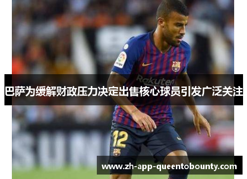 巴萨为缓解财政压力决定出售核心球员引发广泛关注