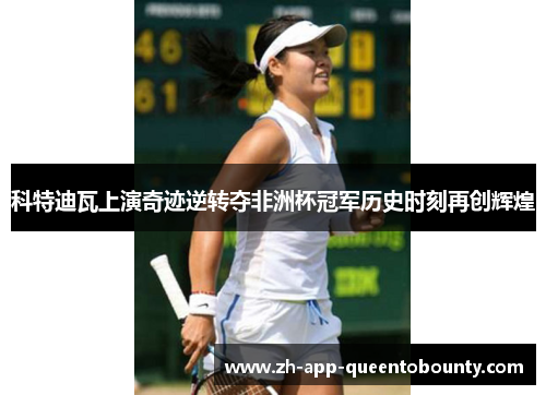 科特迪瓦上演奇迹逆转夺非洲杯冠军历史时刻再创辉煌