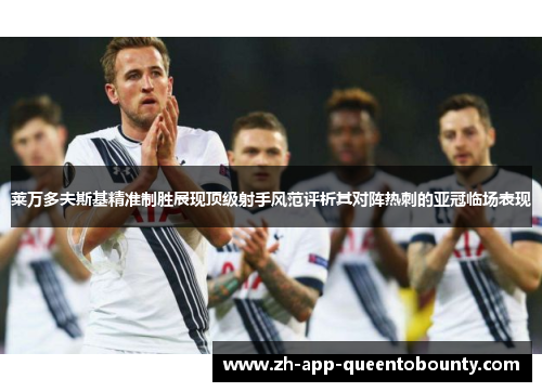 莱万多夫斯基精准制胜展现顶级射手风范评析其对阵热刺的亚冠临场表现