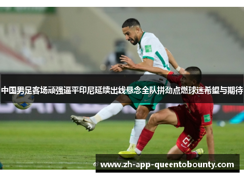 中国男足客场顽强逼平印尼延续出线悬念全队拼劲点燃球迷希望与期待 中国男足客场顽强逼平印尼延续出线悬念全队拼劲点燃球迷希望与期待